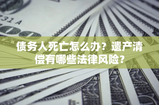 北京债务人死亡怎么办？遗产清偿有哪些法律风险？