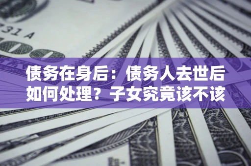 北京债务在身后：债务人去世后如何处理？子女究竟该不该还钱？