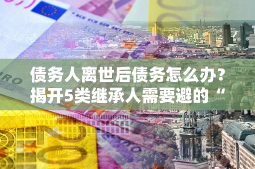 北京债务人离世后债务怎么办？揭开5类继承人需要避的“坑”