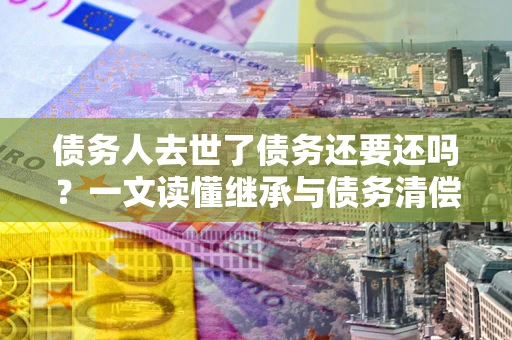 北京债务人去世了债务还要还吗？一文读懂继承与债务清偿
