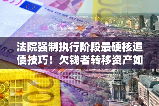 北京法院强制执行阶段最硬核追债技巧！欠钱者转移资产如何破解？