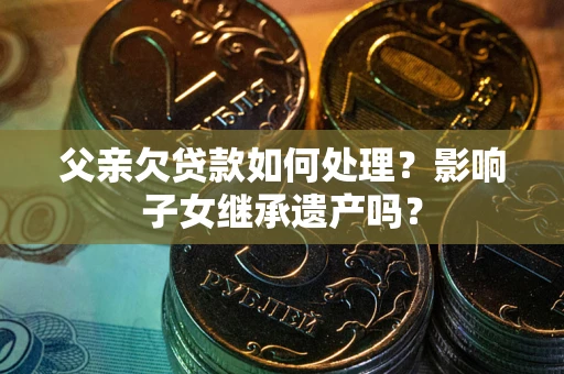 北京父亲欠贷款如何处理?影响子女继承遗产吗? 北京父亲欠贷款如何处理?影响子女继承遗产吗?